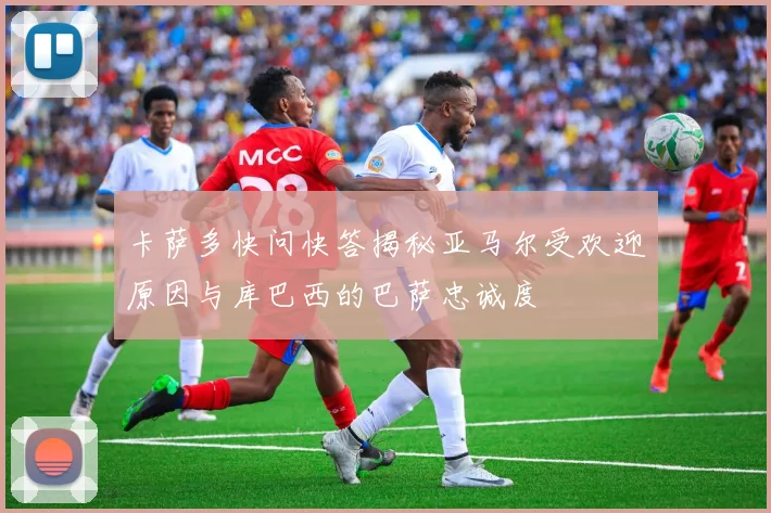 卡萨多快问快答揭秘亚马尔受欢迎原因与库巴西的巴萨忠诚度