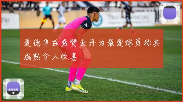 爱德华兹盛赞麦丹为最爱球员称其成熟令人欣喜