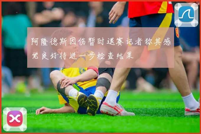 阿隆德斯因伤暂时退赛记者称其感觉良好待进一步检查结果