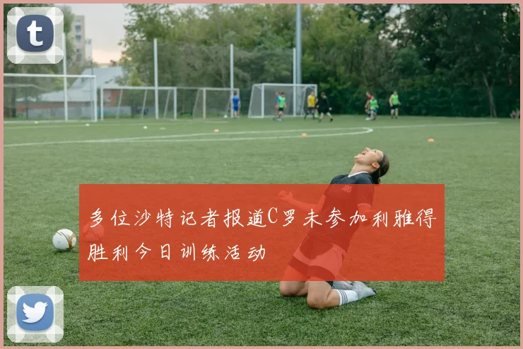 多位沙特记者报道C罗未参加利雅得胜利今日训练活动