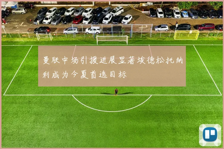 曼联中场引援进展显著埃德松托纳利成为今夏首选目标