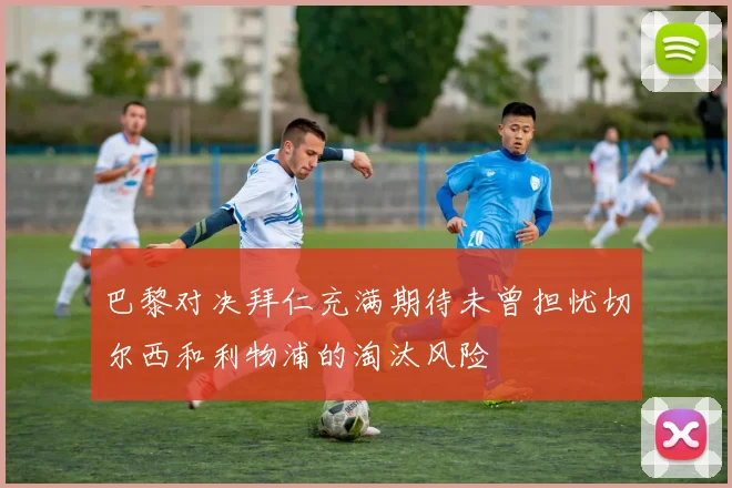 巴黎对决拜仁充满期待未曾担忧切尔西和利物浦的淘汰风险