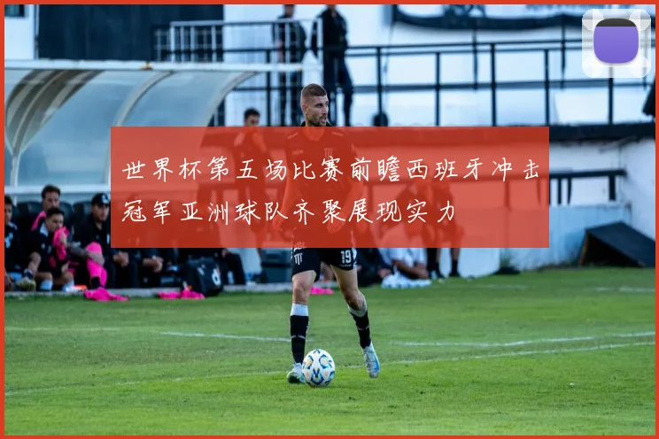 世界杯第五场比赛前瞻西班牙冲击冠军亚洲球队齐聚展现实力