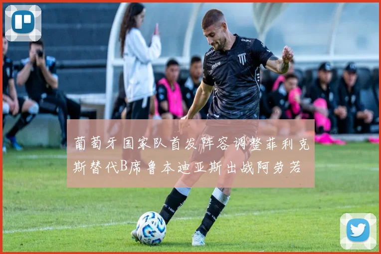 葡萄牙国家队首发阵容调整菲利克斯替代B席鲁本迪亚斯出战阿劳若
