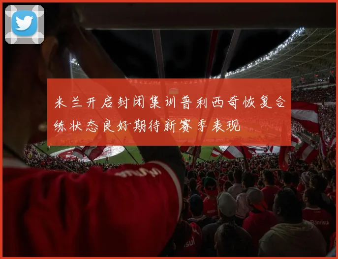 米兰开启封闭集训普利西奇恢复合练状态良好期待新赛季表现