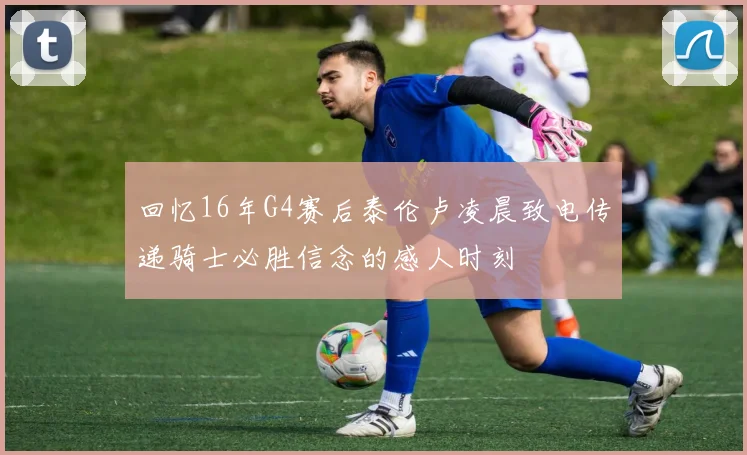 回忆16年G4赛后泰伦卢凌晨致电传递骑士必胜信念的感人时刻
