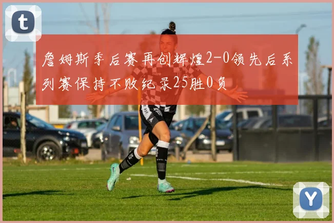詹姆斯季后赛再创辉煌2-0领先后系列赛保持不败纪录25胜0负