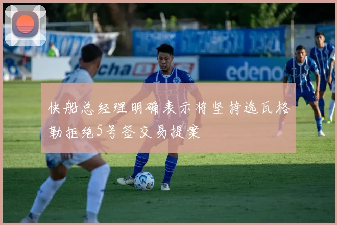 快船总经理明确表示将坚持选瓦格勒拒绝5号签交易提案