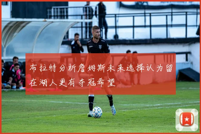 布拉特分析詹姆斯未来选择认为留在湖人更有夺冠希望