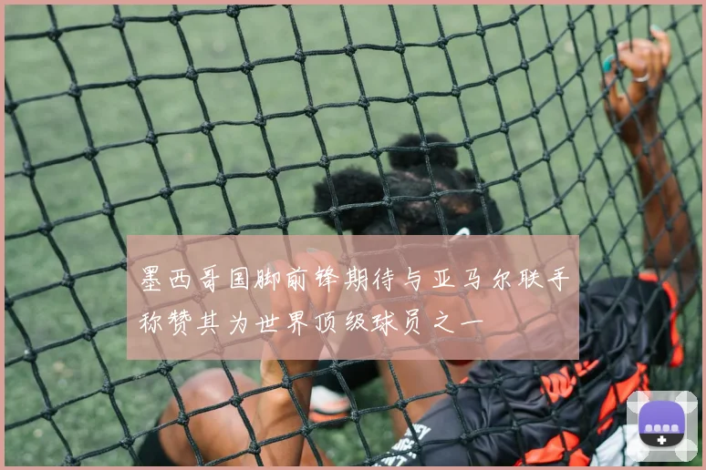 墨西哥国脚前锋期待与亚马尔联手称赞其为世界顶级球员之一