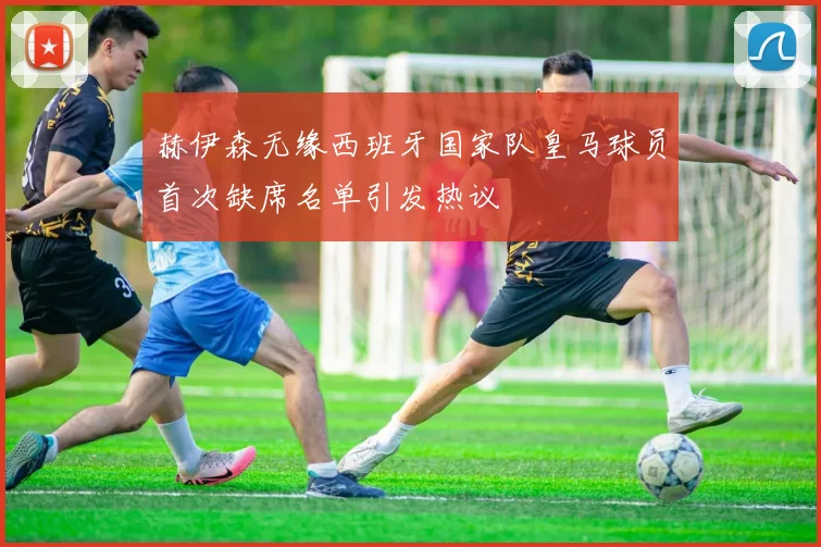 赫伊森无缘西班牙国家队皇马球员首次缺席名单引发热议